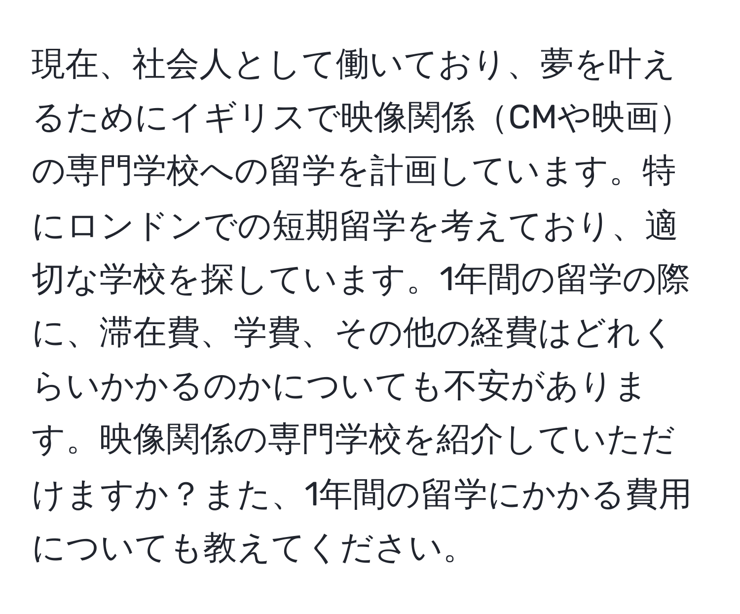 現在、社会人として働いており、夢を叶えるためにイギリスで映像関係CMや映画の専門学校への留学を計画しています。特にロンドンでの短期留学を考えており、適切な学校を探しています。1年間の留学の際に、滞在費、学費、その他の経費はどれくらいかかるのかについても不安があります。映像関係の専門学校を紹介していただけますか？また、1年間の留学にかかる費用についても教えてください。