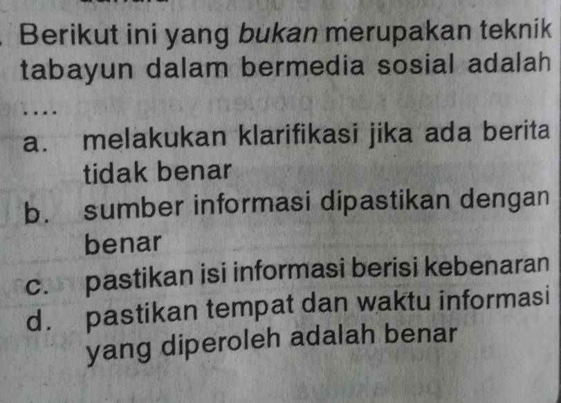 Berikut ini yang bukan merupakan teknik
tabayun dalam bermedia sosial adalah
.
a. melakukan klarifikasi jika ada berita
tidak benar
b. sumber informasi dipastikan dengan
benar
c. pastikan isi informasi berisi kebenaran
d. pastikan tempat dan waktu informasi
yang diperoleh adalah benar