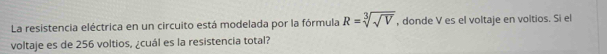La resistencia eléctrica en un circuito está modelada por la fórmula R=sqrt[3](sqrt V) , donde V es el voltaje en voltios. Si el 
voltaje es de 256 voltios, ¿cuál es la resistencia total?