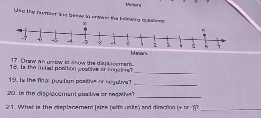 Meters
Use the number line below to answer the following q
Meters
17. Draw an arrow to show the displacement.
_
18. Is the initial position positive or negative?
19. Is the final position positive or negative?
_
20. Is the displacement positive or negative?_
21. What is the displacement [size (with units) and direction (+ or -)]?_