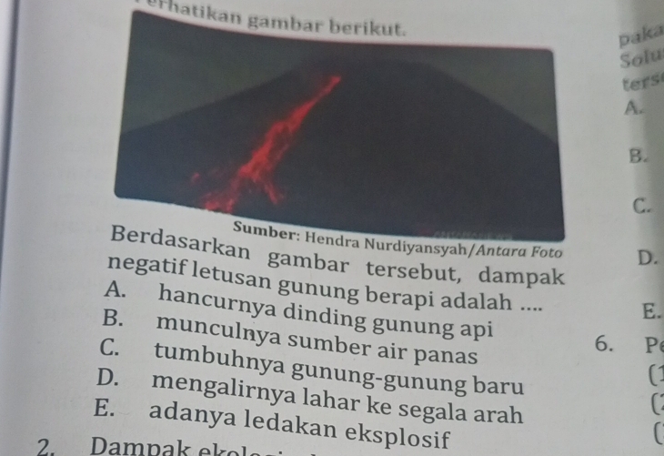 erhatikan gambar berikut.
paka
Solu
ters
A.
B.
C.
to D.
gambar tersebut, dampak
negatif letusan gunung berapi adalah ....
E.
A. hancurnya dinding gunung api
B. munculnya sumber air panas
6. P
C. tumbuhnya gunung-gunung baru
(1

D. mengalirnya lahar ke segala arah
E. adanya ledakan eksplosif
2 Dampak ekel