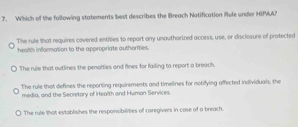 Which of the following statements best describes the Breach Notification Rule under HIPAA?
The rule that requires covered entities to report any unauthorized access, use, or disclosure of protected
health information to the appropriate authorities.
The rule that outlines the penalties and fines for failing to report a breach.
The rule that defines the reporting requirements and timelines for notifying affected individuals, the
media, and the Secretary of Health and Human Services.
The rule that establishes the responsíbilities of caregivers in case of a breach.