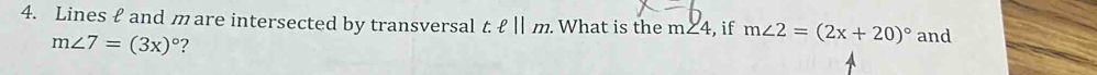 Lines £ and m are intersected by transversal t:ell ||m. What is the m ∠ 4 , if m∠ 2=(2x+20)^circ  and
m∠ 7=(3x)^circ  ?