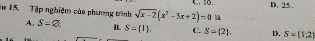 10. D. 25.
lu 15. Tập nghiệm của phương trình sqrt(x-2)(x^2-3x+2)=0 là
A. S=varnothing. B. S= 1. C. S= 2. D. S= 1;2