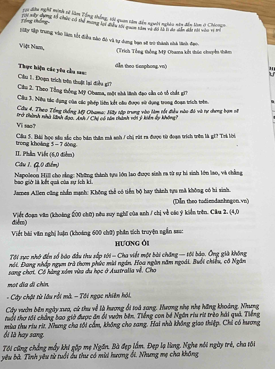 Tôi đầu nghĩ mịnh sẽ làm Tổng thống, tới quan tâm đến người nghèo nền đến làm ở Chicago.
Tổng thống
Tôi xây dựng tổ chức có thể mang lại điều tối quan tâm và đỏ là li do dẫn dất tối vào vị trì
Hãy tập trung vào làm tốt điều nào đỏ và tự dưng bạn sẽ trở thành nhà lãnh đạo,
Việt Nam,
(Trích Tổng thống Mỹ Obama kết thúc chuyển thăm
dẫn theo tienphong.vn)
H
Thực hiện các yêu cầu sau:
2 
Câu 1. Đoạn trích trên thuật lại điều gì?
Câu 2. Theo Tổng thống Mỹ Obama, một nhà lãnh đạo cần có tố chất gì?
Câu 3. Nêu tác dụng của các phép liên kết câu được sử dụng trong đoạn trích trên. n
Câu 4. Theo Tổng thống Mỹ Obama: Hãy tập trung vào làm tốt điều nào đỏ và tự dưng bạn sẽ
trở thành nhà lãnh đạo. Anh / Chị có tán thành với ý kiến ẩy không?
Vi sao?
Câu 5. Bải học sâu sắc cho bản thân mà anh / chị rút ra được từ đoạn trích trên là gì? Trả lời
trong khoảng 5 - 7 dòng.
II. Phần Viết (6,0 điểm)
Câu 1. (2,0 điểm)
Napoleon Hill cho rằng: Những thành tựu lớn lao được sinh ra từ sự hi sinh lớn lao, và chẳng
bao giờ là kết quả của sự ích ki.
James Allen cũng nhấn mạnh: Không thề có tiến bộ hay thành tựu mà không có hi sinh.
Dẫn theo tudiendanhngon.vn)
Viết đoạn văn (khoảng 200 chữ) nêu suy nghĩ của anh / chị về các ý kiến trên. Câu 2. (4,0
điểm)
Viết bài văn nghị luận (khoảng 600 chữ) phân tích truyện ngắn sau:
HươNG Ói
Tôi sực nhớ đến số bảo đầu thu sắp tới- Cha viết một bài chăng — tôi bảo. Ông già không
nói. Đang nhấp ngụm trà thơm phức mùi ngán. Họa ngàn năm ngoái. Buổi chiều, cô Ngân
sang chơi. Cô hàng xóm vừa du học ở Australia về. Cho
mot dia di chin.
- Cây chặt từ lâu rồi mà. - Tôi ngạc nhiên hỏi.
Cây vườn bên ngày xưa, cử thu về là hương ổi toả sang. Hương nhẹ nhẹ hãng khoảng. Nhưng
tuổi thơ tôi chẳng bao giờ được ăn ổi vườn bên. Tiếng con bé Ngân riu rit trèo hải quả. Tiếng
mùa thu riu rit. Nhưng cha tôi cắm, không cho sang. Hai nhà không giao thiệp. Chi có hương
ổi là hay sang.
Tôi cũng chẳng mấy khi gặp mẹ Ngăn. Bà đẹp lắm. Đẹp lạ lùng. Nghe nôi ngày trẻ, cha tôi
yêu bà. Tình yêu từ tuổi ầu thư có mùi hương ổi. Nhưng mẹ cha không