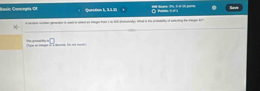 Basic Concepts Of HW Score: 0%, 0 of 16 points Save 
Question 1, 3.1.11 Points: 0 of 1 
A random number generator is used to select an integer from 1 to 500 (inclusively). What is the probabity of selecting the integer 527
The probability is □
(Type an integer or a decimal. Do not round )