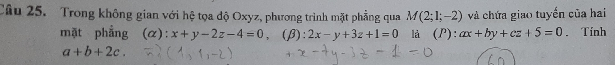 Trong không gian với hệ tọa độ Oxyz, phương trình mặt phẳng qua M(2;1;-2) và chứa giao tuyến của hai 
mặt phẳng (α): x+y-2z-4=0, (β): 2x-y+3z+1=0 là (P): ax+by+cz+5=0. Tính
a+b+2c.