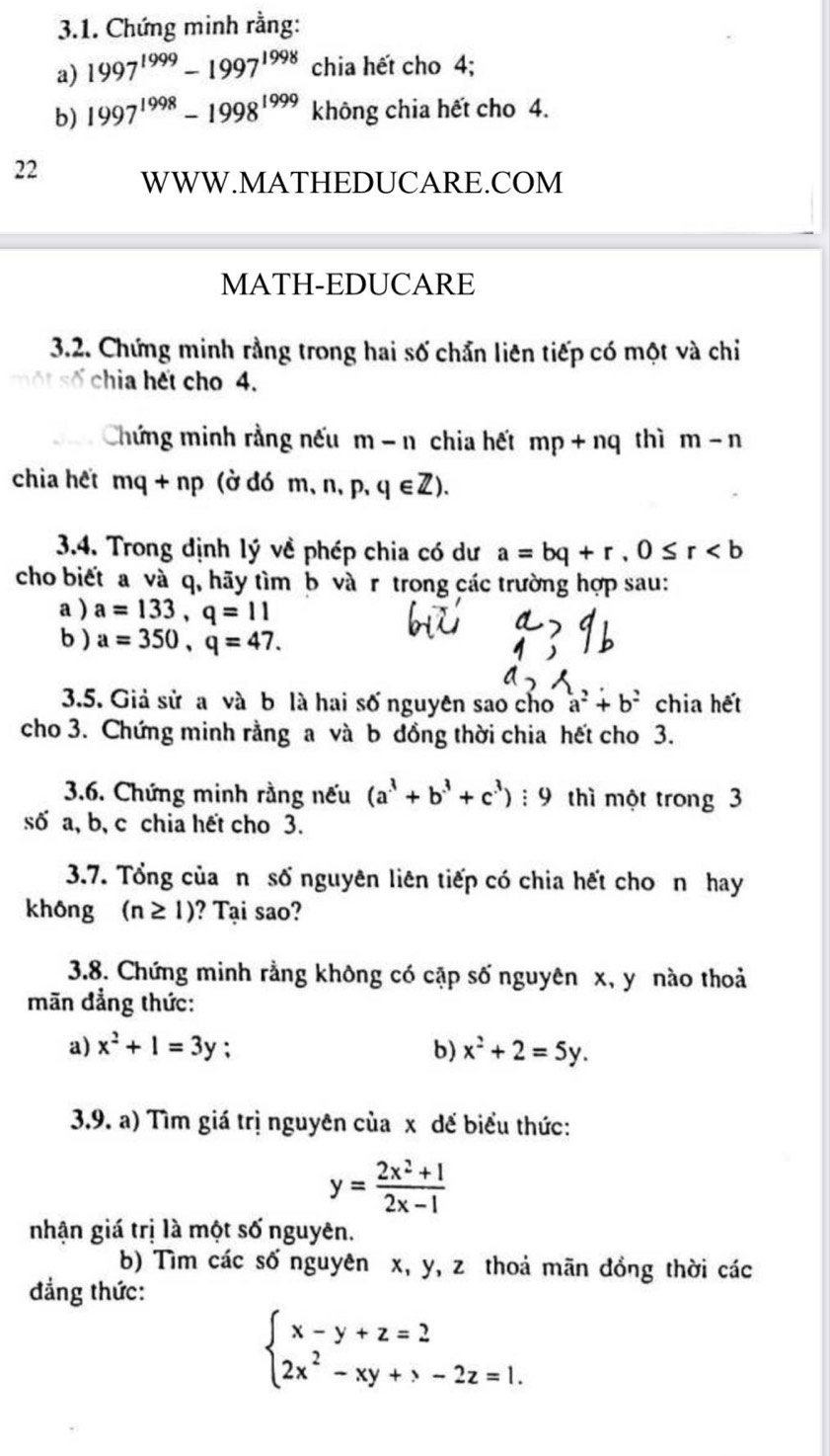 Chứng minh rằng:
a) 1997^(1999)-1997^(1998) chia hết cho 4;
b) 1997^(1998)-1998^(1999) không chia hết cho 4.
22 WWW.MATHEDUCARE.COM
MATH-EDUCARE
3.2. Chứng minh rằng trong hai số chẩn liên tiếp có một và chi
số chia hết cho 4.
Chứng minh rằng nếu m-n chia hết mp+nq thì m-n
chia hết mq+np (ờ đó m、n、p, q∈ Z).
3.4. Trong định lý về phép chia có dư a=bq+r,0≤ r
cho biết a và q, hãy tìm b và r trong các trường hợp sau:
a ) a=133,q=11
b ) a=350,q=47.
3.5. Giả sử a và b là hai số nguyên sao cho a^2+b^2 chia hết
cho 3. Chứng minh rằng a và b đồng thời chia hết cho 3.
3.6. Chứng minh rằng nếu (a^3+b^3+c^3) : 9 thì một trong 3
số a, b, c chia hết cho 3.
3.7. Tổng của n số nguyên liên tiếp có chia hết cho n hay
không (n≥ 1) ? Tại sao?
3.8. Chứng minh rằng không có cặp số nguyên x, y nào thoả
mãn đẳng thức:
a) x^2+1=3y : b) x^2+2=5y.
3.9. a) Tìm giá trị nguyên của x đế biểu thức:
y= (2x^2+1)/2x-1 
nhận giá trị là một số nguyên.
b) Tìm các số nguyên x, y, z thoả mãn đồng thời các
đẳng thức:
beginarrayl x-y+z=2 2x^2-xy+>-2z=1.endarray.