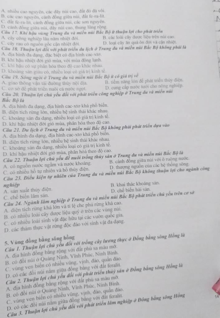 A. nhiều cao nguyên, các đãy núi cao, đất đó đá vôi.
B. các cao nguyên, cánh đồng giữa nùi, đất fe-ra-lit
C. đất fe-ra-lit, cảnh đồng giữa núi, các sơn nguyên.
D. cảnh đồng giữa núi, đãy núi cao, thung lũng rộng
Câu 17. Khí hậu vùng Trung đu và miền núi Bắc Bộ ít thuận lợi cho phát triển
A. cây công nghiệp lâu năm nhiệt đới. B. các loài cây được liệu trên núi cao.
C. cây rau có nguồn gốc cận nhiệt đời. D. loại cây ăn quả ôn đới và cận nhiệt.
Câu 18. Thuận lợi đối với phát triển du lịch ở Trung du và miền núi Bắc Bộ không phái là
A. địa hình đa dạng, đặc biệt có địa hình cac-xtơ.
B. khi hậu nhiệt đới gió mùa, với mùa đồng lạnh.
C. khi hậu có sự phân hóa theo độ cao khác nhau.
D. khoáng sản giáu có, nhiều loại có giá trị kinh tê.
Câu 19. Sông ngời ở Trung du và miên núi Bắc Bộ ít có giá trị về
A. giao thông vận tái đường thủy nội địa. B. tiềm năng lớn để phát triển thủy điện.
C. cơ sở để phát triển nuôi cá nước ngọt. D. cung cấp nước tưới cho nông nghiệp.
Câu 20. Thuận lợi chủ yếu đối với phát triển công nghiệp ở Trung du và miên núi
Bắc Bộ là
A. địa hình đa dạng, địa hình cac-xtơ khá phổ biển.
B. điện tích rừng lớn, nhiều hệ sinh thái khác nhau.
C. khoáng sản đa dạng, nhiều loại có giá trị kinh tế.
D. khi hậu nhiệt đới gió mùa, phân hóa theo độ cao.
Câu 21. Du lịch ở Trung du và miền núi Bắc Bộ không phải phát triển dựa vào
A. địa hình đa dạng, địa hình cac-xtơ khá phố biển.
B. diện tích rừng lớn, nhiều hệ sinh thái khác nhau.
C. khoảng sản đa đạng, nhiều loại có giá trị kinh tế.
D. khí hậu nhiệt đới gió mùa, phân hỏá theo độ cao.
Câu 22. Thuận lợi chủ yếu để nuôi trồng thủy sản ở Trung du và miền núi Bắc Bộ là
A. có nguồn nước ngầm và nước khoảng. B. cánh đồng giữa núi với ô ruộng nước.
C. có nhiều hồ tự nhiên và hồ thủy điện. D. thượng nguồn của các hệ thông sông.
Câu 23. Điều kiện tự nhiên của Trung du và miền núi Bắc Bộ không thuận lợi cho ngành công
nghiệp
A. sản xuất thủy điện. B. khai thác khoáng sản.
C. chế biển lâm sản. D. chế biển hải sản.
Câu 24. Ngành lâm nghiệp ở Trung du và miền núi Bắc Bộ phát triển chủ yếu trên cơ sở
A. diện tích rừng khá lớn và tỉ lệ che phú rừng khá cao.
B. có nhiều loài cây được liệu quý ở trên các vùng núi.
C. có nhiều loài sinh vật đặc hữu tại các vườn quốc gia.
D. các thảm thực vật rừng độc đảo với sinh vật đa dạng.
5. Vùng đồng bằng sông hồng
Câu 1. Thuận lợi chủ yếu đối với trồng cây lương thực ở Đồng bằng sông Hồng là
A. địa hình đồng bằng rộng với đất phù sa màu mỡ.
B. có đồi núi ở Quảng Ninh, Vĩnh Phúc, Ninh Bình.
C. vùng ven biển có nhiều vũng, vịnh, đảo, quần đảo.
D. có các đồi núi nằm giữa đồng bằng với đất feralit.
Câu 2. Thuận lợi chú yếu đối với phát triển thủỷ sân ở Đồng bằng sông Hồng là
A. địa hình đồng bằng rộng với đất phù sa màu mỡ.
B. có đồi núi ở Quảng Ninh, Vĩnh Phúc, Ninh Bình.
C. vùng ven biển có nhiều vũng, vịnh, đảo, quần đảo.
D. có các đồi núi nằm giữa đồng bằng với đất feralit.
Câu 3. Thuận lợi chủ yếu đối với phát triển lâm nghiệp ở Đông bằng sông Hồng 14