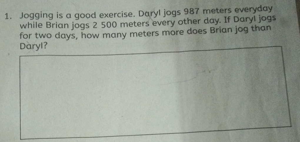 Jogging is a good exercise. Daryl jogs 987 meters everyday 
while Brian jogs 2 500 meters every other day. If Daryl jogs 
for two days, how many meters more does Brian jog than 
Daryl?