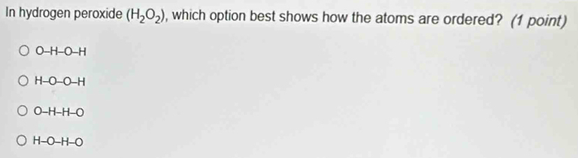 In hydrogen peroxide (H_2O_2) , which option best shows how the atoms are ordered? (1 point)
O-H-O-H
H-O-O-H
O-H-H-O
H-O-H-O