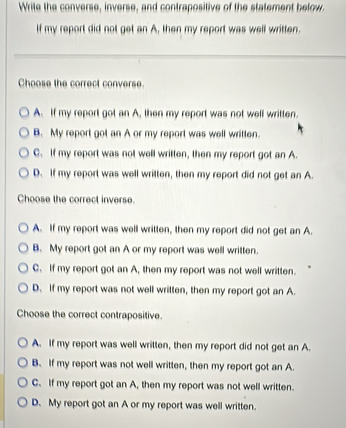 Write the converse, inverse, and contrapositive of the statement below.
If my report did not get an A, then my report was well written.
Choose the correct converse.
A. If my report got an A, then my report was not well written.
B. My report got an A or my report was well written.
C. If my report was not well written, then my report got an A.
D. If my report was well written, then my report did not get an A.
Choose the correct inverse.
A. If my report was well written, then my report did not get an A.
B. My report got an A or my report was well written.
C. If my report got an A, then my report was not well written.
D. If my report was not well written, then my report got an A.
Choose the correct contrapositive.
A. If my report was well written, then my report did not get an A.
B、 If my report was not well written, then my report got an A.
C. If my report got an A, then my report was not well written.
D. My report got an A or my report was well written.