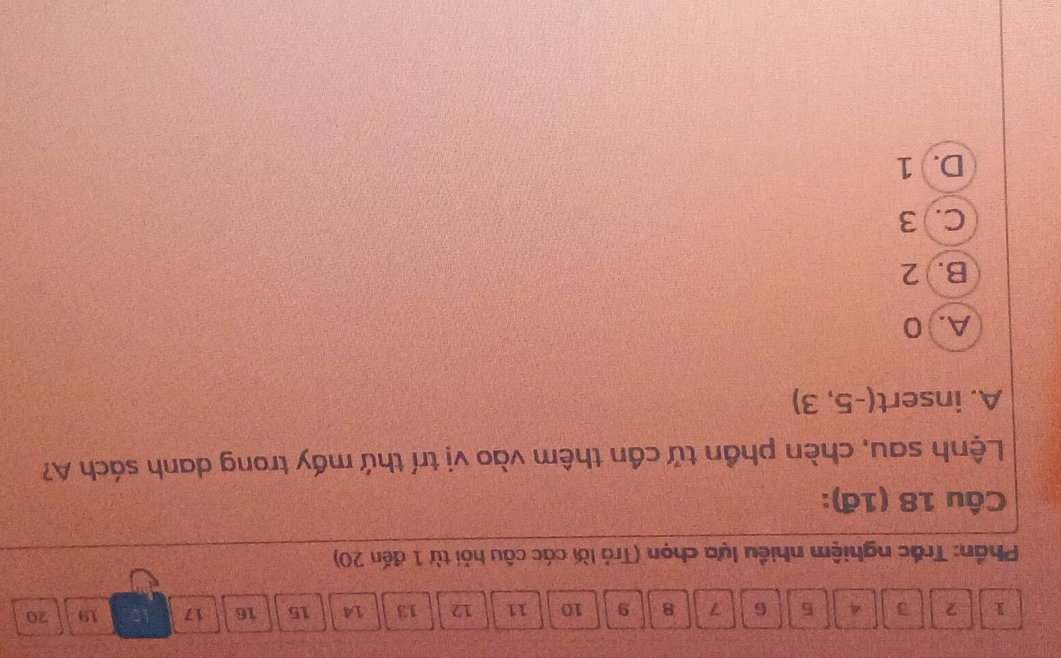 1 2 3 4 5 6 7 8 9 10 11 12 13 14 15 16 17
19 20
Phần: Trắc nghiệm nhiều lựa chọn (Trả lời các câu hỏi từ 1 đến 20)
Câu 18 (1đ):
Lệnh sau, chèn phần tử cần thêm vào vị trí thứ mấy trong danh sách A?
A. insert (-5,3)
A. 0
B. 2
C. 3
D. 1