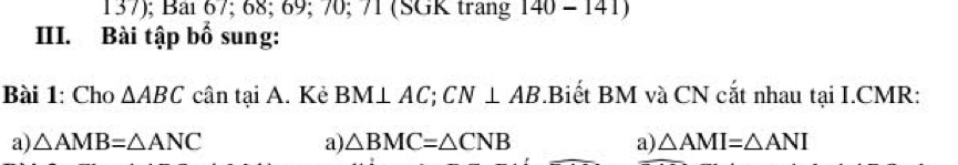 137); Bải 67; 68; 69; 70; 71 (SGK trang 140-141)
III. Bài tập bố sung:
Bài 1: Cho △ ABC cân tại A. Kẻ BM ⊥ AC; CN⊥ AB.Biết BM và CN cắt nhau tại I. CMR :
a) △ AMB=△ ANC a) △ BMC=△ CNB a) △ AMI=△ ANI