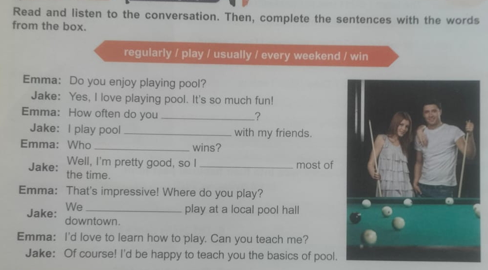 Read and listen to the conversation. Then, complete the sentences with the words 
from the box. 
regularly / play / usually / every weekend / win 
Emma: Do you enjoy playing pool? 
Jake: Yes, I love playing pool. It's so much fun! 
Emma: How often do you_ 
? 
Jake: I play pool _with my friends. 
Emma: Who _wins? 
Well, I'm pretty good, so I _most of 
Jake: the time. 
Emma: That's impressive! Where do you play? 
We_ 
play at a local pool hall 
Jake: downtown. 
Emma: I'd love to learn how to play. Can you teach me? 
Jake: Of course! I'd be happy to teach you the basics of pool.