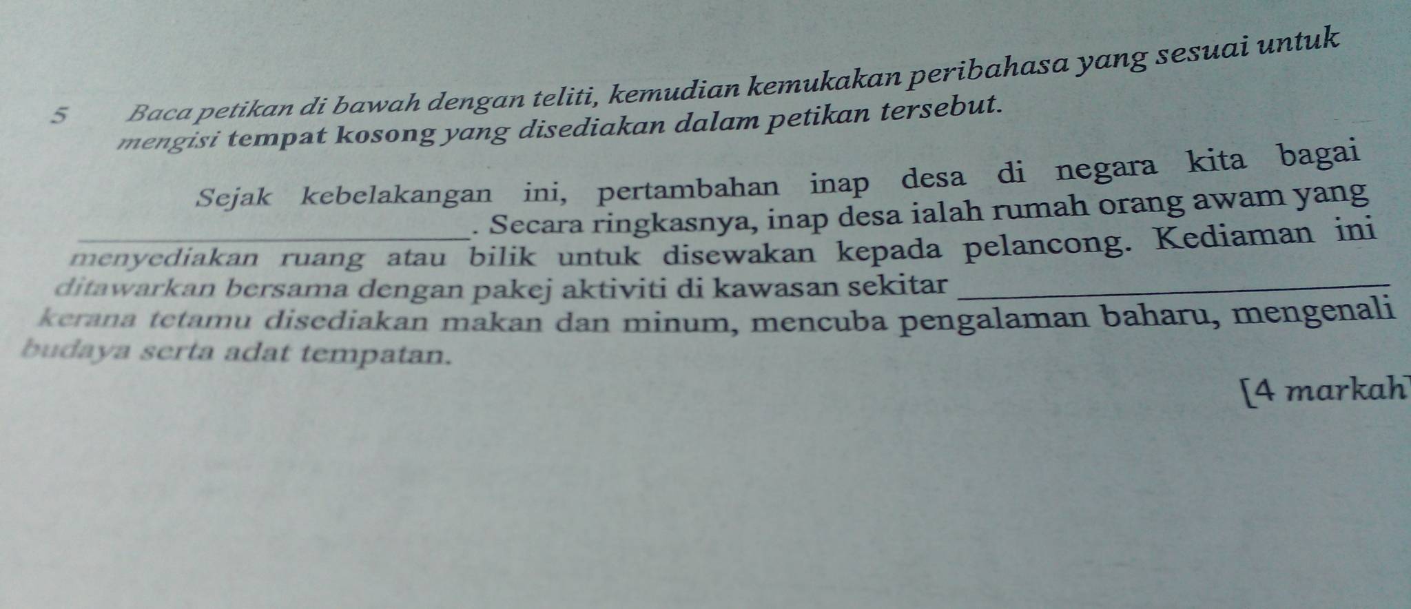 Baca petikan di bawah dengan teliti, kemudian kemukakan peribahasa yang sesuai untuk 
mengisi tempat kosong yang disediakan dalam petikan tersebut. 
Sejak kebelakangan ini, pertambahan inap desa di negara kita bagai 
. Secara ringkasnya, inap desa ialah rumah orang awam yang 
menyediakan ruang atau bilik untuk disewakan kepada pelancong. Kediaman ini 
ditawarkan bersama dengan pakej aktiviti di kawasan sekitar_ 
kerana tetamu disediakan makan dan minum, mencuba pengalaman baharu, mengenali 
budaya serta adat tempatan. 
[4 markah