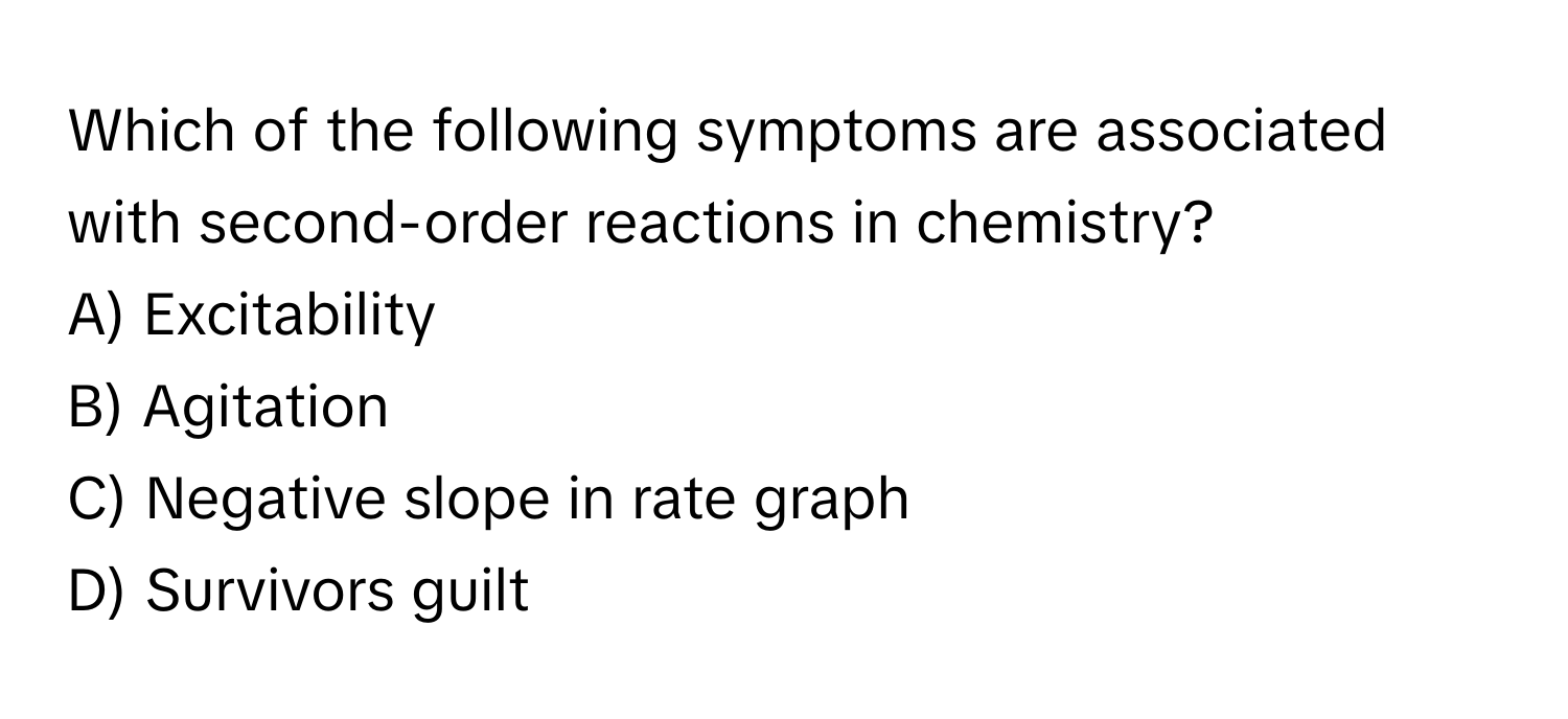 Which of the following symptoms are associated with second-order reactions in chemistry?
A) Excitability
B) Agitation
C) Negative slope in rate graph
D) Survivors guilt