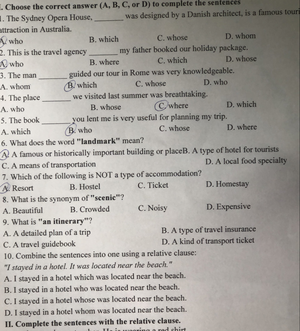 Choose the correct answer (A, B, C, or D) to complete the sentences
1. The Sydney Opera House, _was designed by a Danish architect, is a famous touri
attraction in Australia.
who B. which C. whose D. whom
2. This is the travel agency _my father booked our holiday package.
Awho B. where C. which D. whose
3. The man _guided our tour in Rome was very knowledgeable.
A. whom B. which C. whose D. who
4. The place _we visited last summer was breathtaking.
A. who B. whose C. where D. which
5. The book _you lent me is very useful for planning my trip.
A. which B. who C. whose D. where
6. What does the word "landmark" mean?
A A famous or historically important building or placeB. A type of hotel for tourists
C. A means of transportation D. A local food specialty
7. Which of the following is NOT a type of accommodation?
A. Resort B. Hostel C. Ticket D. Homestay
8. What is the synonym of "scenic"?
A. Beautiful B. Crowded C. Noisy D. Expensive
9. What is "an itinerary"?
A. A detailed plan of a trip B. A type of travel insurance
C. A travel guidebook D. A kind of transport ticket
10. Combine the sentences into one using a relative clause:
"I stayed in a hotel. It was located near the beach."
A. I stayed in a hotel which was located near the beach.
B. I stayed in a hotel who was located near the beach.
C. I stayed in a hotel whose was located near the beach.
D. I stayed in a hotel whom was located near the beach.
II. Complete the sentences with the relative clause.
d shirt