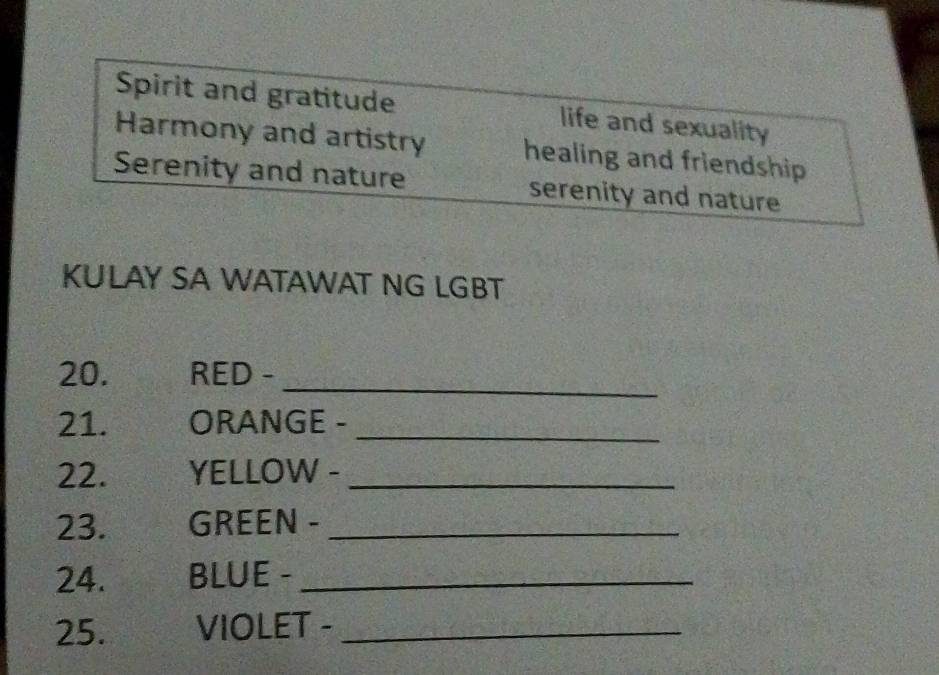 Spirit and gratitude life and sexuality
Harmony and artistry healing and friendship
Serenity and nature serenity and nature
KULAY SA WATAWAT NG LGBT
20. RED -_
21. ORANGE -_
22. YELLOW -_
23. GREEN -_
24. BLUE -_
25. VIOLET -_