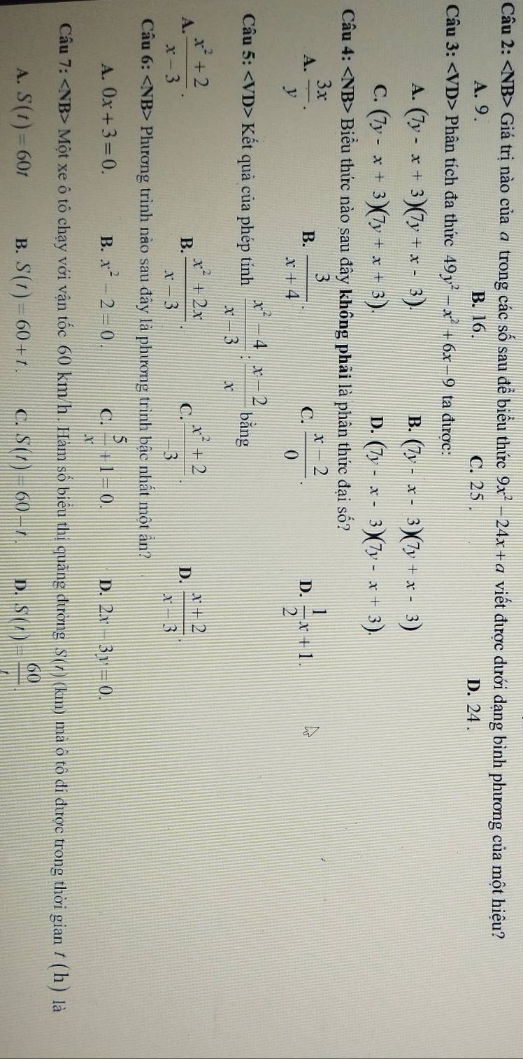 ∠ NB> -  Giá trị nào của a trong các số sau để biểu thức 9x^2-24x+a viết được dưới dạng bình phương của một hiệu?
A. 9. B. 16. C. 25 . D. 24 .
Câu 3: Phân tích đa thức 49y^2-x^2+6x-9 ta được:
A. (7y-x+3)(7y+x-3). (7y-x-3)(7y+x-3)
B.
C. (7y-x+3)(7y+x+3). D. (7y-x-3)(7y-x+3).
Câu 4: ∠ NB> Biểu thức nào sau đây không phải là phân thức đại số?
A.  3x/y .  3/x+4 .  (x-2)/0 . D.  1/2 x+1.
B.
C.
Câu 5: ∠ VD>K ết quả của phép tính  (x^2-4)/x-3 : (x-2)/x  bǎng
A.  (x^2+2)/x-3 .  (x^2+2x)/x-3 . C.  (x^2+2)/-3 . D.  (x+2)/x-3 .
B.
Câu 6: Phương trình nào sau đây là phương trình bậc nhất một ẩn?
A. 0x+3=0. B. x^2-2=0. C.  5/x +1=0. D. 2x-3y=0.
Câu 7: ∠ NB> Một xe ô tô chạy với vận tốc 60 km/h . Hàm số biểu thị quãng đường S(t)(km) Ô mà ô tô đi được trong thời gian t(h) là
A. S(t)=60t B. S(t)=60+t. C. S(t)=60-t. D. S(t)= 60/t .