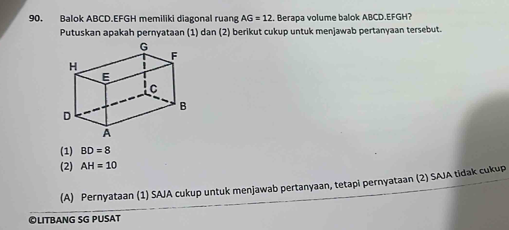 Balok ABCD. EFGH memiliki diagonal ruang AG=12. Berapa volume balok ABCD. EFGH?
Putuskan apakah pernyataan (1) dan (2) berikut cukup untuk menjawab pertanyaan tersebut.
(1) BD=8
(2) AH=10
(A) Pernyataan (1) SAJA cukup untuk menjawab pertanyaan, tetapi pernyataan (2) SAJA tidak cukup
©LITBANG SG PUSAT