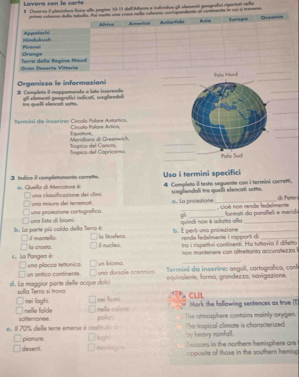 Lavoro con le carte
# Osservo il planisfero físico alle pagine 10-11 dell'Atlante e individuo gl elementi geografici riportati nella
olonna corrispandente al continente in cui si travano.
Organizzo le informazioni ___
2 Completo il mappamondo a lato inserendo
_
gli elementi geografici indicati, scegliendoli
_
tra quelli elencati sotto.
_
Termini da inserire: Círcolo Polare Antartico,
Circolo Polare Artico,
_
_
Equatore,
_
Meridiano di Greenwich,
Tropico del Cancro,
Tropico del Capricomo.
_
_
Polo Sud
3 Indico il completamento corretto. Uso i termini specifici
a. Quella di Mercatore è: 4 Completo il testo seguente con i termini corretti,
una classificazione dei climi. scegliendoli tra quelli elencati sotto.
una misura dei terremoti. a. La proiezione _di Peters
una proiezione cartografica. _, cioé non rende fedelmente
una lista di biomi. gli _formati da paralleli e meridi
b. La parte più calda della Terra è: b. É però una proiezione quindi non è adatta alla__
il mantello. la litosfera. rende fedelmente i rapporti di_
la crosta. il nucleo. tra i rispettivi continenti. Ha tuttavia il difetto
c. La Pangea è: non mantenere con altrettanta accuratezza l
una placca tettonica. un bioma.
_.
un antico continente. una dorsale oceanica. Termini da inserire: angoli, cartografica, conf
d. La maggior parte delle acque dolci equivalente, forma, grandezza, navigazione.
sulla Terra si trova: CLIL
nei laghi. nei fiumi.
nelle falde nelle caloie Mark the following sentences as true (T
sotterranee. polari The atmosphere contains mainly oxygen.
e. Il 70% delle terre emerse è costituito de The tropical climate is characterized
pianure. loghi by heavy rainfall.
deserti. monlogns. Seasons in the northern hemisphere are
opposite of those in the southern hemisp