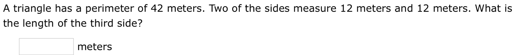 A triangle has a perimeter of 42 meters. Two of the sides measure 12 meters and 12 meters. What is 
the length of the third side?
meters