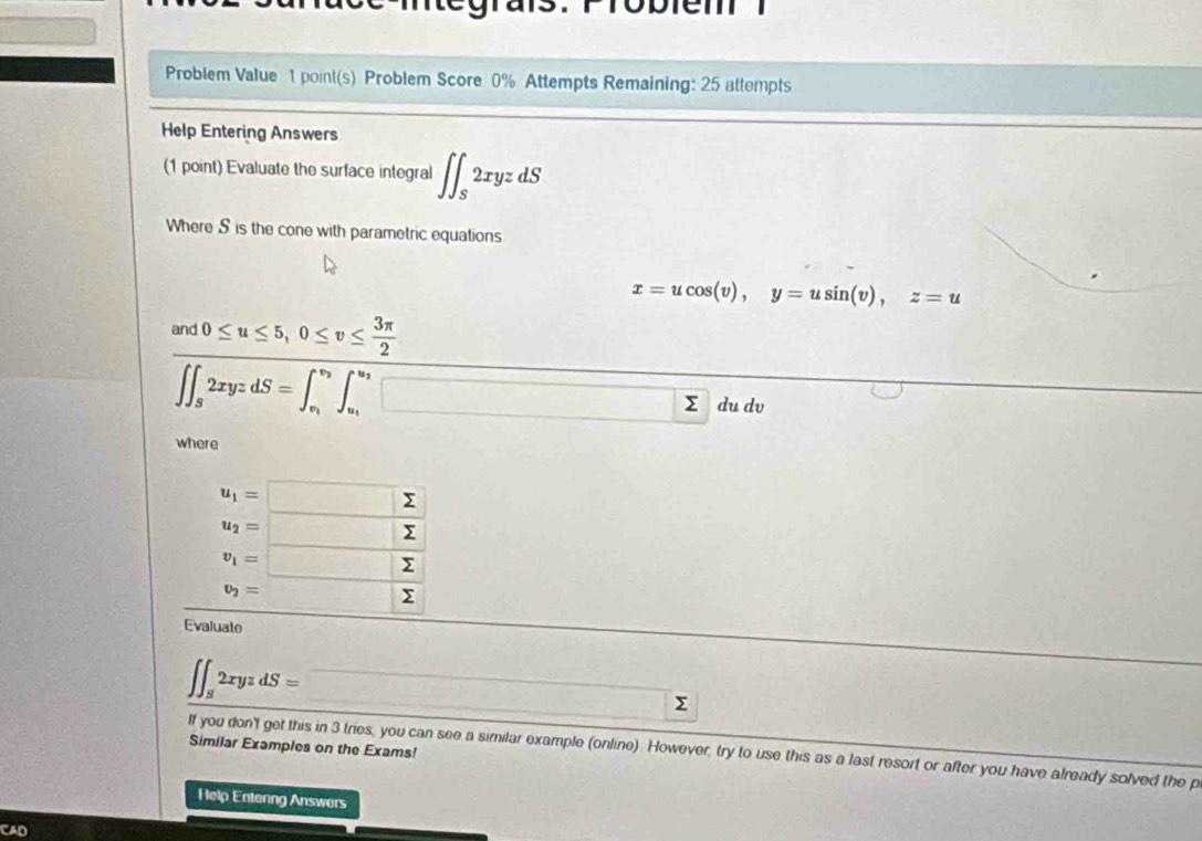 Problem Value 1 point(s) Problem Score 0% Attempts Remaining: 25 attempts 
Help Entering Answers 
(1 point) Evaluate the surface integral ∈t ∈t _S2xyzdS
Where S is the cone with parametric equations
x=ucos (v), y=usin (v), z=u
frac nd0≤ u≤ 5, 0≤ v≤  3π /2 ∈t _3xyzd_22xyzdS=∈t _n^((v_3))∈t _u_1^v_2dudv
where
beginarrayr u_1=□  u_2=□ endarray
v_1=□ sumlimits
v_2= □ sumlimits
Evaluate
∈t ∈t _82xyzdS=□
Similar Examples on the Exams! 
If you don't get this in 3 tries, you can see a similar example (online). However, try to use this as a last resort or after you have already solved the p 
Help Entenng Answers 
CAD