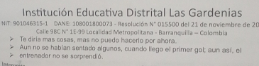 Institución Educativa Distrital Las Gardenias 
NIT: 901D46315-1 DANE: 108001800D73 - Resolución N° 015500 del 21 de noviembre de 20
Calle 98C N° 1E- 99 Localidad Metropolitana - Barranquilla - Colombia 
Te diria mas cosas, mas no puedo hacerlo por ahora. 
Aun no se habían sentado algunos, cuando llego el primer gol; aun así, el 
entrenador no se sorprendió.