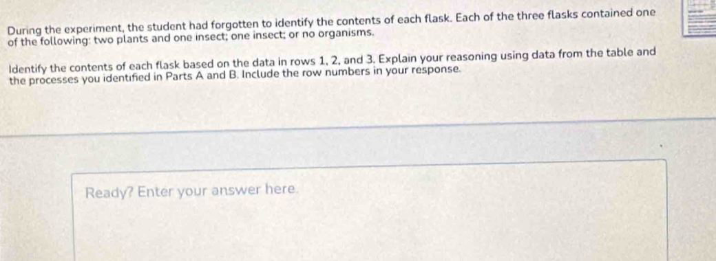 During the experiment, the student had forgotten to identify the contents of each flask. Each of the three flasks contained one 
of the following: two plants and one insect; one insect; or no organisms. 
Identify the contents of each flask based on the data in rows 1, 2, and 3. Explain your reasoning using data from the table and 
the processes you identified in Parts A and B. Include the row numbers in your response. 
Ready? Enter your answer here.