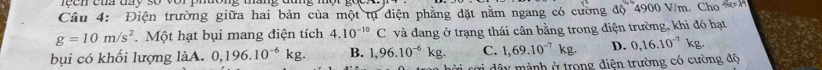 rech của đay số vor phương tháng đứng một
Câu 4: Điện trường giữa hai bản của một tụ điện phẳng đặt nằm ngang có cường độ 4900 V/m. Cho M
g=10m/s^2. Một hạt bụi mang điện tích 4.10^(-10)C và đang ở trạng thái cân bằng trong điện trường, khi đó hạt
bụi có khối lượng làA. 0,196.10^(-6)kg. B. 1,96.10^(-6)kg. C. 1,69.10^(-7)kg. D. 0,16.10^(-7)kg. 
i dây mành ở trong điện trường có cường độ