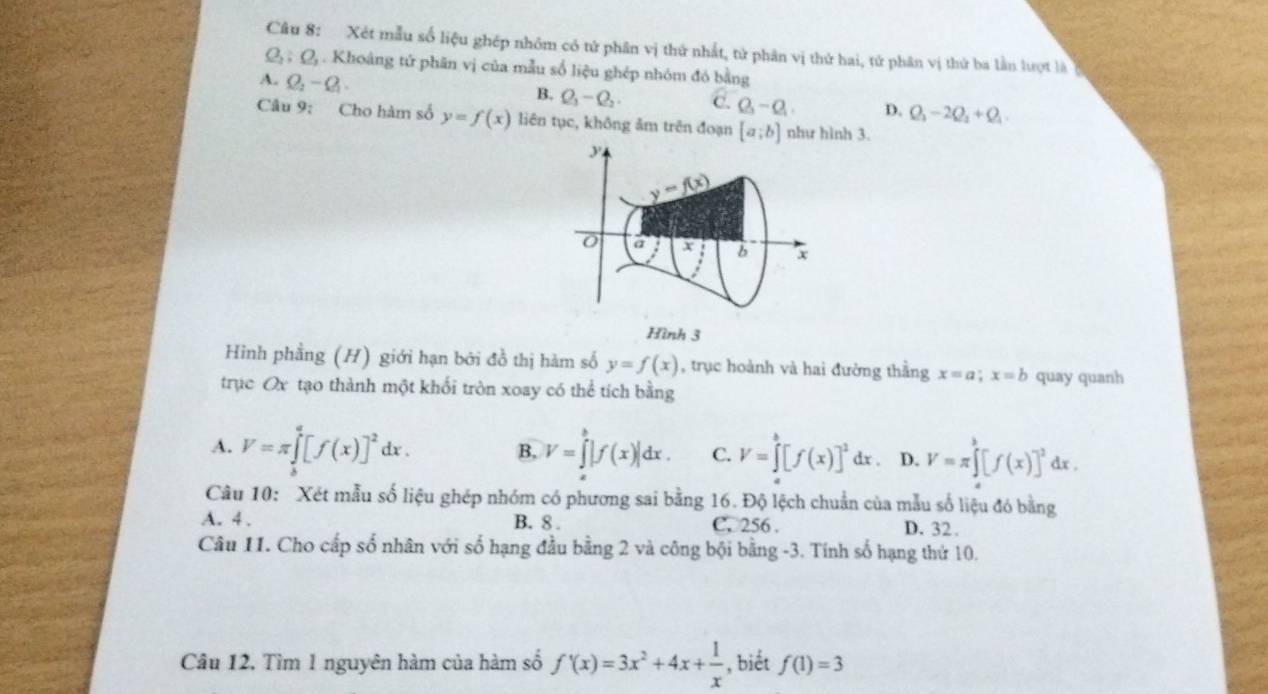 Xét mẫu số liệu ghép nhóm có tử phân vị thứ nhất, tử phân vị thứ hai, tứ phân vị thứ ba lần lượt là b
Q_2;Q_3. Khoảng tứ phân vị của mẫu số liệu ghép nhóm đó bằng
A. Q_2-Q_1.
B. Q_1-Q_2. C. Q_3-Q_1 D. Q_2-2Q_2+Q_1
Câu 9: Cho hàm số y=f(x) liên tục, không ảm trên đoạn [a;b] như hình 3.
y
y=f(x)
a b x
Hình 3
Hình phẳng (H) giới hạn bởi đồ thị hàm số y=f(x) , trục hoành và hai đường thằng x=a;x=b quay quanh
trục Ox tạo thành một khối tròn xoay có thể tích bằng
A. V=π ∈tlimits _b^(q[f(x)]^2)dx. B, V=∈tlimits^b|f(x)|dx. C. V=∈tlimits _a^(b[f(x)]^2)d d x D. V=π ∈tlimits _a^(b[f(x)]^2)dx.
Câu 10: Xét mẫu số liệu ghép nhóm có phương sai bằng 16. Độ lệch chuẩn của mẫu số liệu đó bằng
A. 4 . B. 8 . C. 256 . D. 32.
Câu 11. Cho cấp số nhân với số hạng đầu bằng 2 và công bội bằng -3. Tính số hạng thứ 10.
Câu 12, Tìm 1 nguyên hàm của hàm số f'(x)=3x^2+4x+ 1/x  , biết f(1)=3