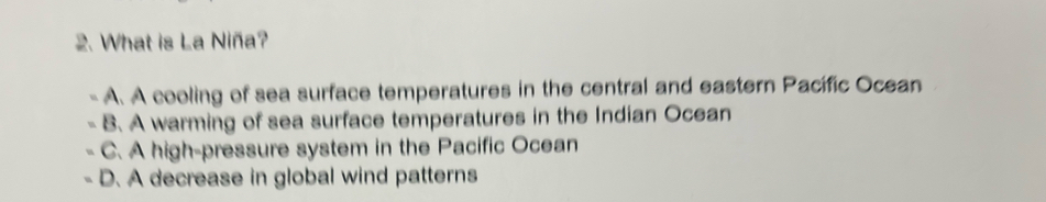 What is La Niña?
A. A cooling of sea surface temperatures in the central and eastern Pacific Ocean
B. A warming of sea surface temperatures in the Indian Ocean
C. A high-pressure system in the Pacific Ocean
D. A decrease in global wind patterns