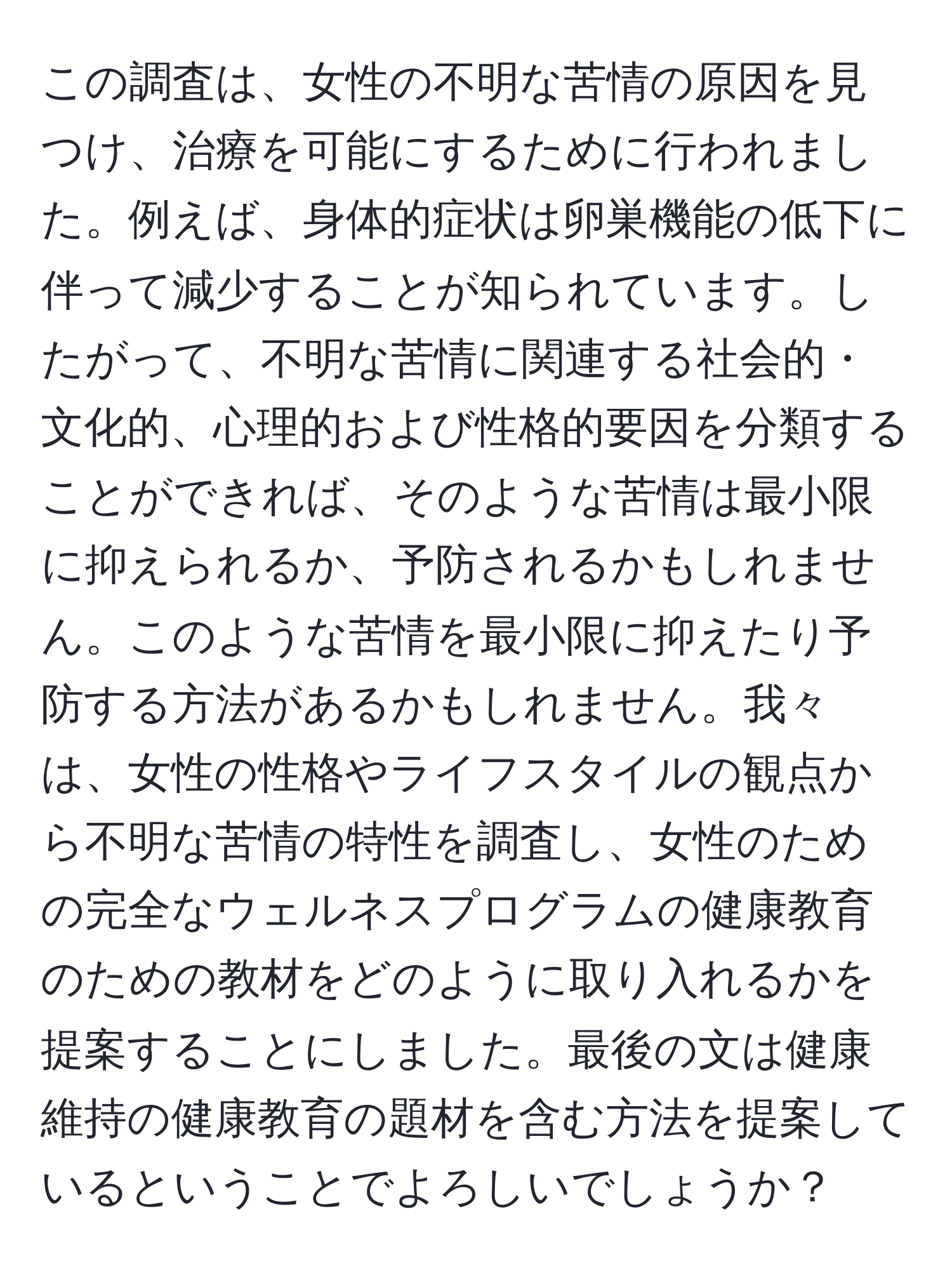 この調査は、女性の不明な苦情の原因を見つけ、治療を可能にするために行われました。例えば、身体的症状は卵巣機能の低下に伴って減少することが知られています。したがって、不明な苦情に関連する社会的・文化的、心理的および性格的要因を分類することができれば、そのような苦情は最小限に抑えられるか、予防されるかもしれません。このような苦情を最小限に抑えたり予防する方法があるかもしれません。我々は、女性の性格やライフスタイルの観点から不明な苦情の特性を調査し、女性のための完全なウェルネスプログラムの健康教育のための教材をどのように取り入れるかを提案することにしました。最後の文は健康維持の健康教育の題材を含む方法を提案しているということでよろしいでしょうか？