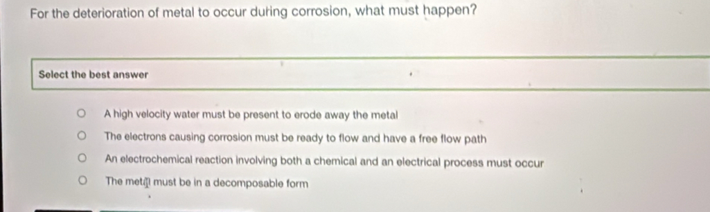 For the deterioration of metal to occur during corrosion, what must happen?
Select the best answer
A high velocity water must be present to erode away the metal
The electrons causing corrosion must be ready to flow and have a free flow path
An electrochemical reaction involving both a chemical and an electrical process must occur
The met must be in a decomposable form