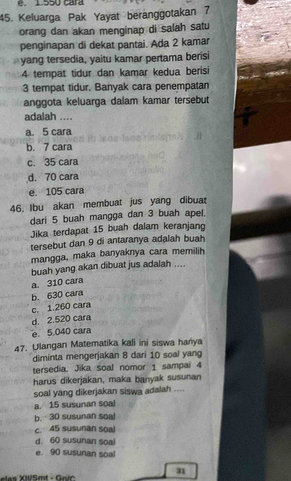 1.550 cara
45. Keluarga Pak Yayat beranggotakan 7
orang dan akan menginap di salah satu
penginapan di dekat pantai. Ada 2 kamar
yang tersedia, yaitu kamar pertama berisi
4 tempat tidur dan kamar kedua berisi
3 tempat tidur. Banyak cara penempatan
anggota keluarga dalam kamar tersebut
adalah ....
a. 5 cara
b. 7 cara
c. 35 cara
d. 70 cara
e. 105 cara
46. Ibu akan membuat jus yang dibuat
dari 5 buah mangga dan 3 buah apel.
Jika terdapat 15 buah dalam keranjang
tersebut dan 9 di antaranya adalah buah
mangga, maka banyaknya cara memilih
buah yang akan dibuat jus adalah ....
a. 310 cara
b. 630 cara
c. 1.260 cara
d. 2.520 cara
e. 5.040 cara
47. Ulangan Matematika kali ini siswa hanya
diminta mengerjakan 8 dari 10 soal yang
tersedia. Jika soal nomor 1 sampai 4
harus dikerjakan, maka banyak susunan
soal yang dikerjakan siswa adalah ....
a. 15 susunan soal
b. 30 susunan soal
c. 45 susunan soal
d. 60 susunan soal
e. 90 susunan soal
a
elas XII/Smt - Gric