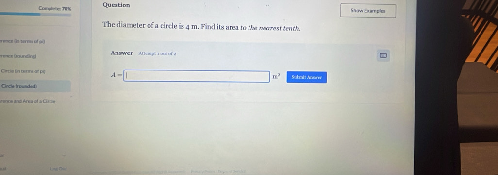 Complete: 70% Question Show Examples 
The diameter of a circle is 4 m. Find its area to the nearest tenth. 
erence (in terms of pi) 
rence (rounding) 
Answer Attempt 1 out of 2 
Circle (in terms of pi)
A=□ m^2 Submit Answer 
Circle (rounded) 
rence and Area of a Circle 
03 Lag Our