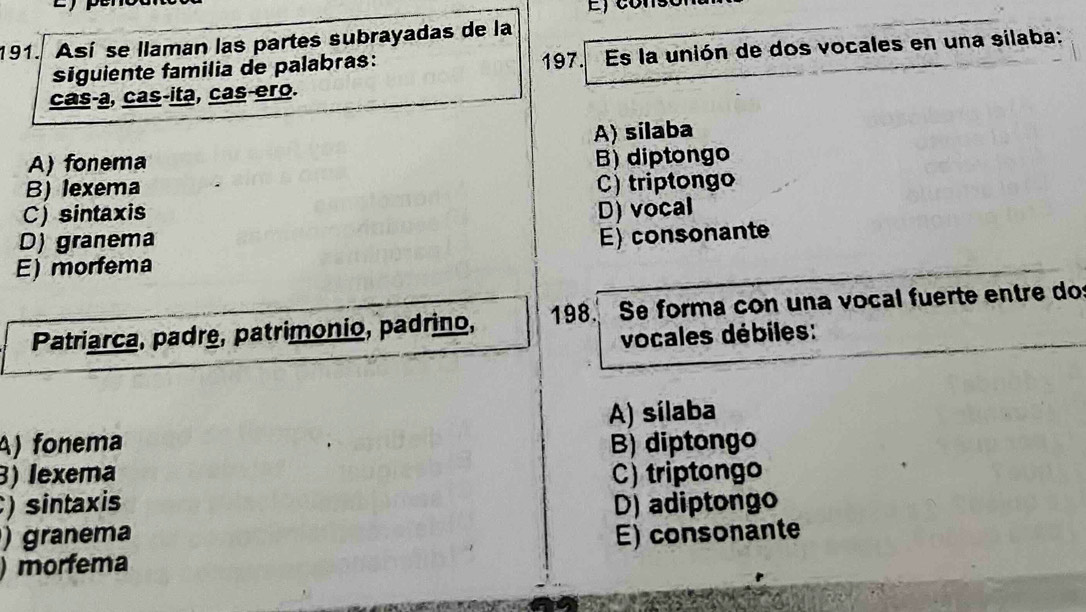 Así se llaman las partes subrayadas de la
siguiente familia de palabras: 197. Es la unión de dos vocales en una silaba:
cas-a, cas-ita, cas-ero.
A) silaba
A) fonema
B) diptongo
B) lexema
C) triptongo
C) sintaxis D) vocal
D) granema
E) consonante
E) morfema
Patriarca, padre, patrimonio, padrino, 198. Se forma con una vocal fuerte entre do
vocales débiles:
A) sílaba
A) fonema B) diptongo
3) lexema C) triptongo
)sintaxis
) granema D) adiptongo
)morfema E) consonante