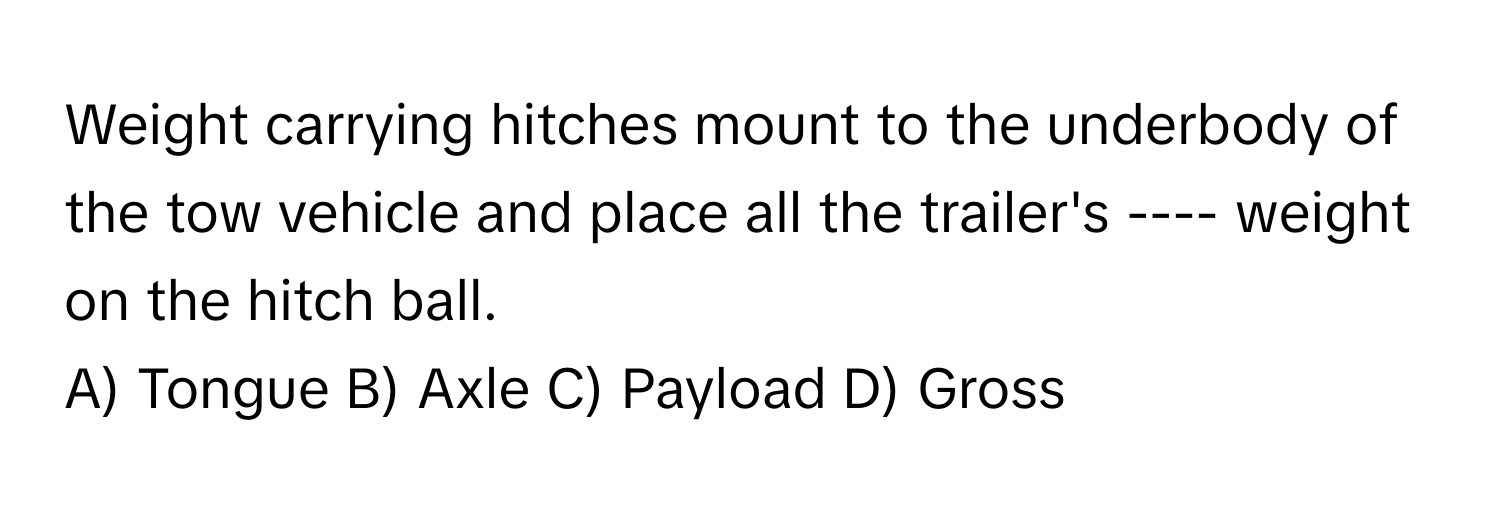 Weight carrying hitches mount to the underbody of the tow vehicle and place all the trailer's ---- weight on the hitch ball.

A) Tongue B) Axle C) Payload D) Gross