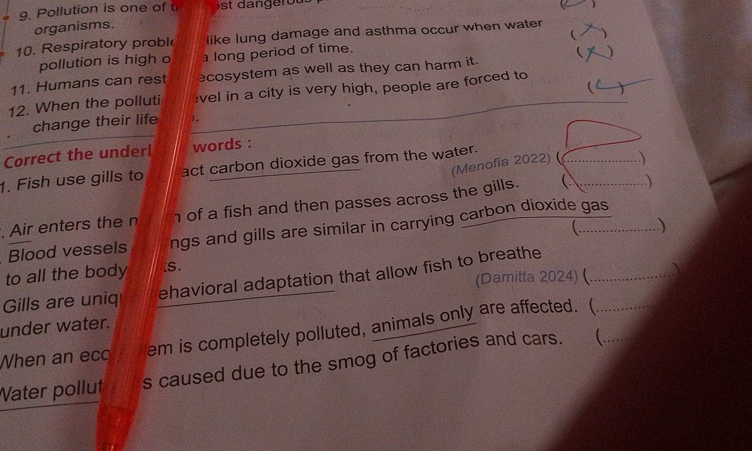 Pollution is one of t st da ngero u . 
) 
organisms. 
10. Respiratory proble like lung damage and asthma occur when water 
( ) 
pollution is high o a long period of time. ( ) 
_ 
11. Humans can rest ecosystem as well as they can harm it. 
12. When the polluti vel in a city is very high, people are forced to_ 
 T 
change their life . 
Correct the underl words : 
(Menofia 2022)_ 
1. Fish use gills to act carbon dioxide gas from the water. 
) 
. Air enters the n h of a fish and then passes across the gills.__ 
 
C . ) 
≌Blood vessels ngs and gills are similar in carrying carbon dioxide gas 
to all the body iS. 
(Damitta 2024) ( 
Gills are uniq ehavioral adaptation that allow fish to breathe_ 
a 
under water. 
When an ecc em is completely polluted, animals only are affected. (_ 
Water pollut s caused due to the smog of factories and cars. (_