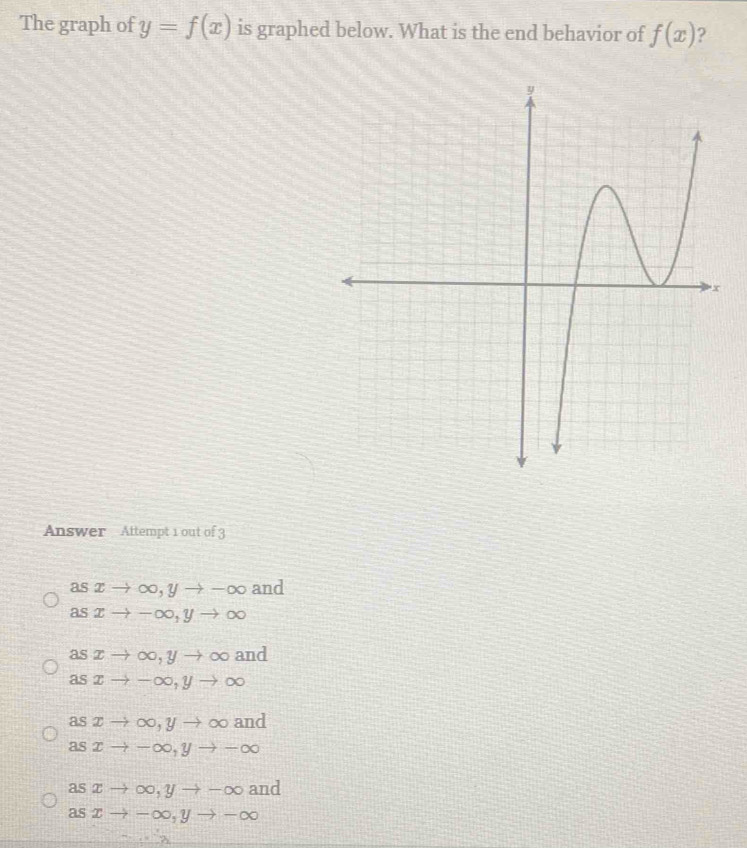 The graph of y=f(x) is graphed below. What is the end behavior of f(x) ?
Answer Attempt 1 out of 3
asxto ∈fty , yto -∈fty and
asxto -∈fty , yto ∈fty
a
asxto ∈fty , yto ∈fty vector o nd
asxto -∈fty , yto ∈fty
asxto ∈fty , yto ∈fty and
asxto -∈fty , yto -∈fty
asxto ∈fty , yto -∈fty and
asxto -∈fty , yto -∈fty