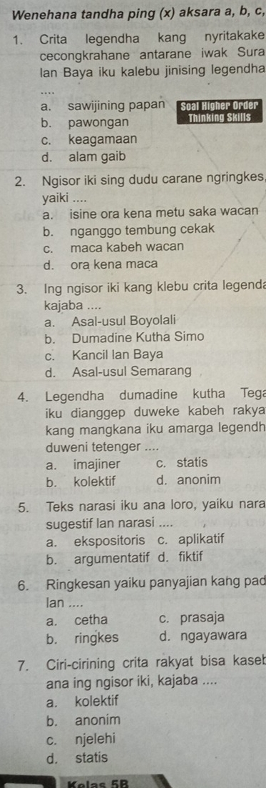 Wenehana tandha ping (x) aksara a, b, c,
1. Crita legendha kang nyritakake
cecongkrahane antarane iwak Sura
lan Baya iku kalebu jinising legendha
_
a. sawijining papan Soal Higher Order
b. pawongan Thinking Skills
c. keagamaan
d. alam gaib
2. Ngisor iki sing dudu carane ngringkes
yaiki ....
a. isine ora kena metu saka wacan
b. nganggo tembung cekak
c. maca kabeh wacan
d. ora kena maca
3. Ing ngisor iki kang klebu crita legenda
kajaba ....
a. Asal-usul Boyolali
b. Dumadine Kutha Simo
c. Kancil Ian Baya
d. Asal-usul Semarang
4. Legendha dumadine kutha Tega
iku dianggep duweke kabeh rakya
kang mangkana iku amarga legendh
duweni tetenger ….
a. imajiner c. statis
b. kolektif d. anonim
5. Teks narasi iku ana loro, yaiku nara
sugestif Ian narasi ....
a. ekspositoris c. aplikatif
b. argumentatif d. fiktif
6. Ringkesan yaiku panyajian kang pad
Ian ....
a. cetha c. prasaja
b. ringkes d. ngayawara
7. Ciri-cirining crita rakyat bisa kaseb
ana ing ngisor iki, kajaba ....
a. kolektif
b. anonim
c. njelehi
d. statis
Kolas 5R