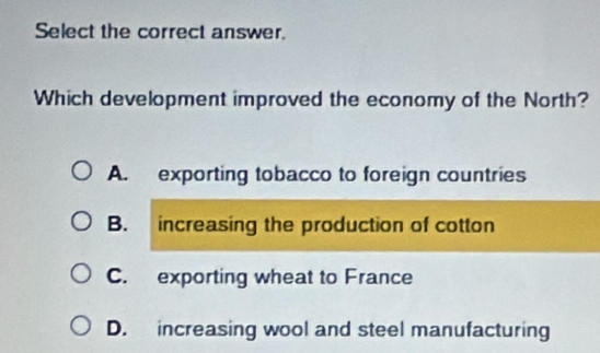 Select the correct answer.
Which development improved the economy of the North?
A. exporting tobacco to foreign countries
B. increasing the production of cotton
C. exporting wheat to France
D. increasing wool and steel manufacturing