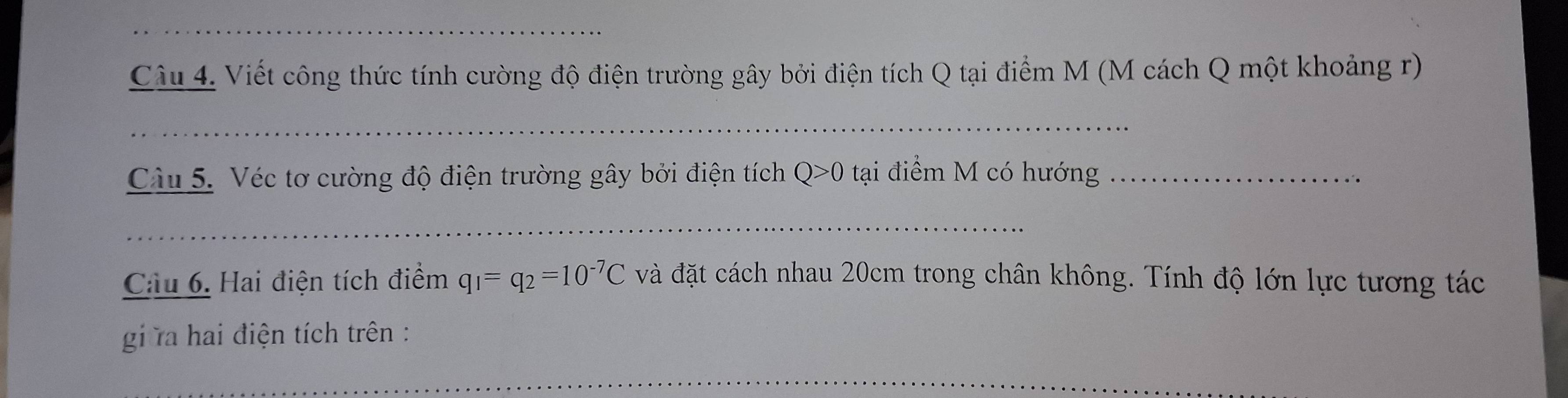 Viết công thức tính cường độ điện trường gây bởi điện tích Q tại điểm M (M cách Q một khoảng r) 
_ 
Cu 5. Véc tơ cường độ điện trường gây bởi điện tích Q>0 tại điểm M có hướng_ 
_ 
Cầu 6. Hai điện tích điểm q_1=q_2=10^(-7)C và đặt cách nhau 20cm trong chân không. Tính độ lớn lực tương tác 
gi ra hai điện tích trên : 
_