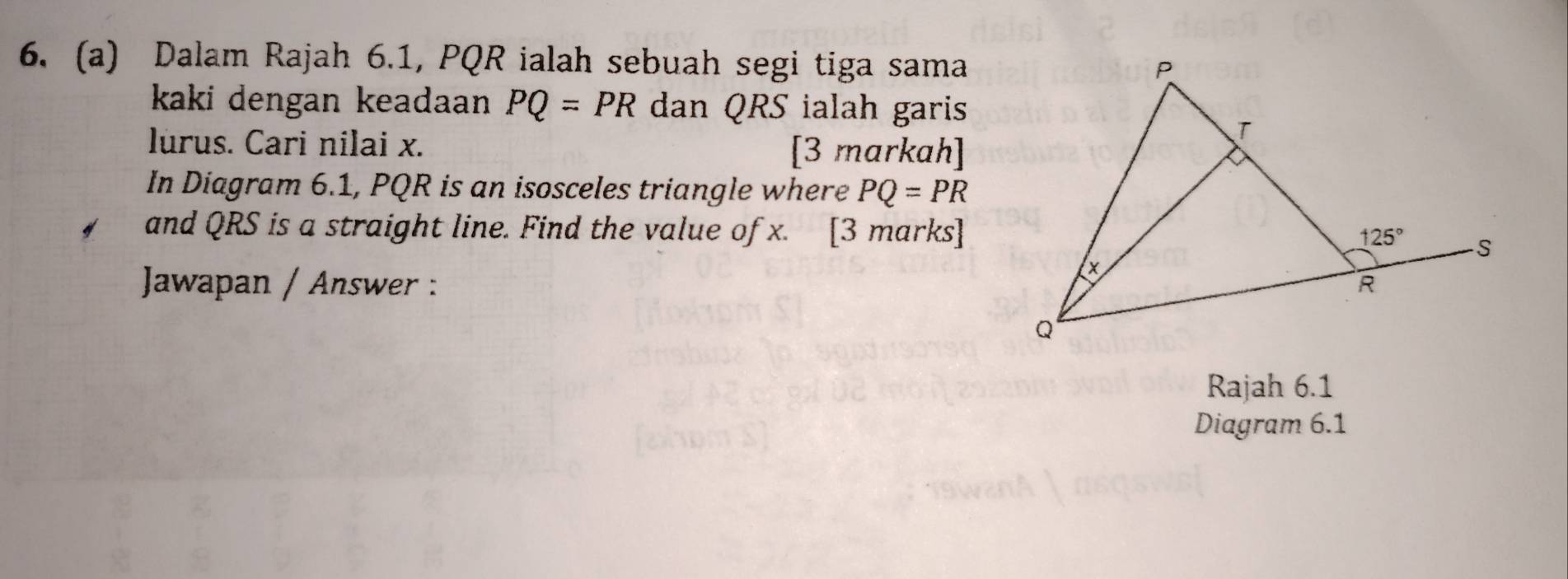 Dalam Rajah 6.1, PQR ialah sebuah segi tiga sama
kaki dengan keadaan PQ=PR dan QRS ialah garis
lurus. Cari nilai x. [3 markah]
In Diagram 6.1, PQR is an isosceles triangle where PQ=PR
and QRS is a straight line. Find the value of x. [3 marks]
Jawapan / Answer : 
Rajah 6.1
Diagram 6.1