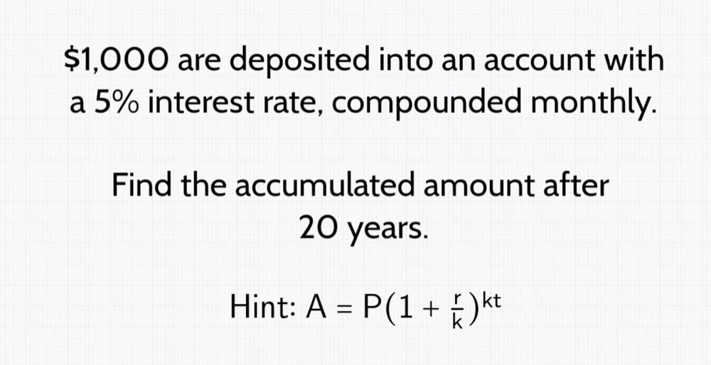 $1,000 are deposited into an account with 
a 5% interest rate, compounded monthly. 
Find the accumulated amount after
20 years. 
Hint: A=P(1+ r/k )^kt