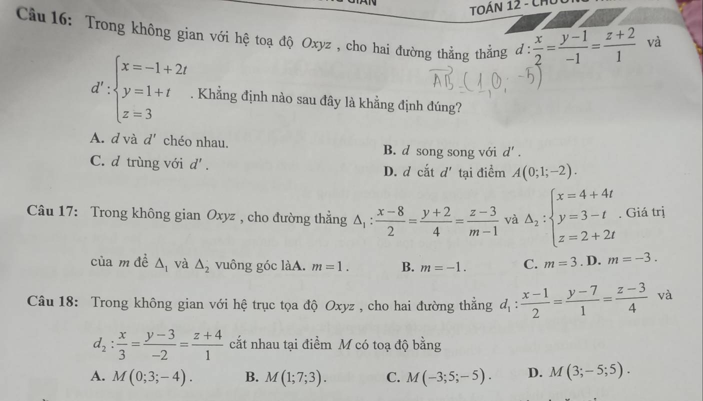 TOÁN 12 - CHủ
Câu 16: Trong không gian với hệ toạ độ Oxyz , cho hai đường thẳng thẳng d :
 x/2 = (y-1)/-1 = (z+2)/1  và
d':beginarrayl x=-1+2t y=1+t z=3endarray.. Khẳng định nào sau đây là khẳng định đúng?
A. d và d' chéo nhau.
B. d song song với d'.
C. d trùng với d'. d' tại điểm A(0;1;-2).
D. d cắt
Câu 17: Trong không gian Oxyz , cho đường thẳng △ _1: (x-8)/2 = (y+2)/4 = (z-3)/m-1  và Delta _2:beginarrayl x=4+4t y=3-t z=2+2tendarray.. Giá trị
của m đề △ _1 và △ _2 vuông góc làA. m=1. B. m=-1.
C. m=3. D. m=-3. 
Câu 18: Trong không gian với hệ trục tọa độ Oxyz , cho hai đường thẳng d_1: (x-1)/2 = (y-7)/1 = (z-3)/4  và
d_2: x/3 = (y-3)/-2 = (z+4)/1  cắt nhau tại điểm M có toạ độ bằng
A. M(0;3;-4). B. M(1;7;3). C. M(-3;5;-5). D. M(3;-5;5).