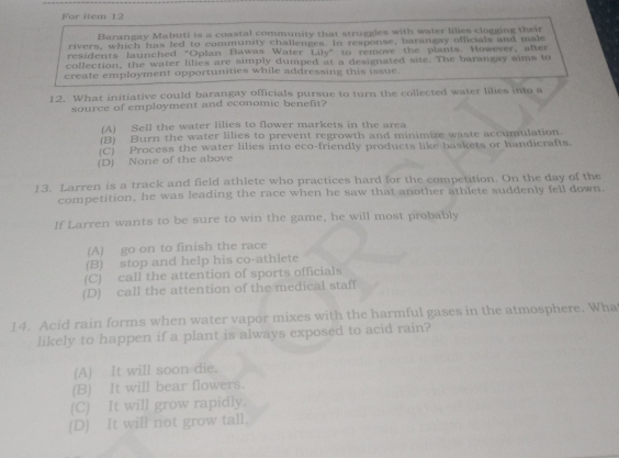 For item 12
Barangay Mabuti is a coastal community that struggles with water lilies clogging their
rivers, which has led to community challenges. In response, barangay officials and male
residents launched "Oplan Bawas Water Lily" to remove the plants. However, after
collection, the water lilies are simply dumped at a designated site. The barangay aims to
create employment opportunities while addressing this issue.
12. What initiative could barangay officials pursue to turn the collected water lilies into a
source of employment and economic benefit?
(A) Sell the water lilies to flower markets in the area
(B) Burn the water lilies to prevent regrowth and minimize waste accumulation.
(C) Process the water lilies into eco-friendly products like baskets or handicrafts.
(D) None of the above
13. Larren is a track and field athlete who practices hard for the competition. On the day of the
competition, he was leading the race when he saw that another athlete suddenly fell down.
If Larren wants to be sure to win the game, he will most probably
(A) go on to finish the race
(B) stop and help his co-athlete
(C) call the attention of sports officials
(D) call the attention of the medical staff
14. Acid rain forms when water vapor mixes with the harmful gases in the atmosphere. Wha
likely to happen if a plant is always exposed to acid rain?
(A) It will soon die.
(B) It will bear flowers.
(C) It will grow rapidly.
(D) It will not grow tall.