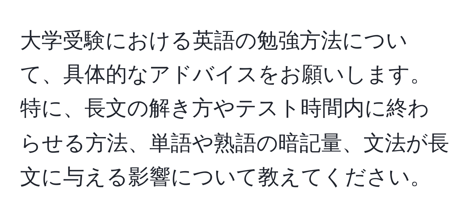 大学受験における英語の勉強方法について、具体的なアドバイスをお願いします。特に、長文の解き方やテスト時間内に終わらせる方法、単語や熟語の暗記量、文法が長文に与える影響について教えてください。