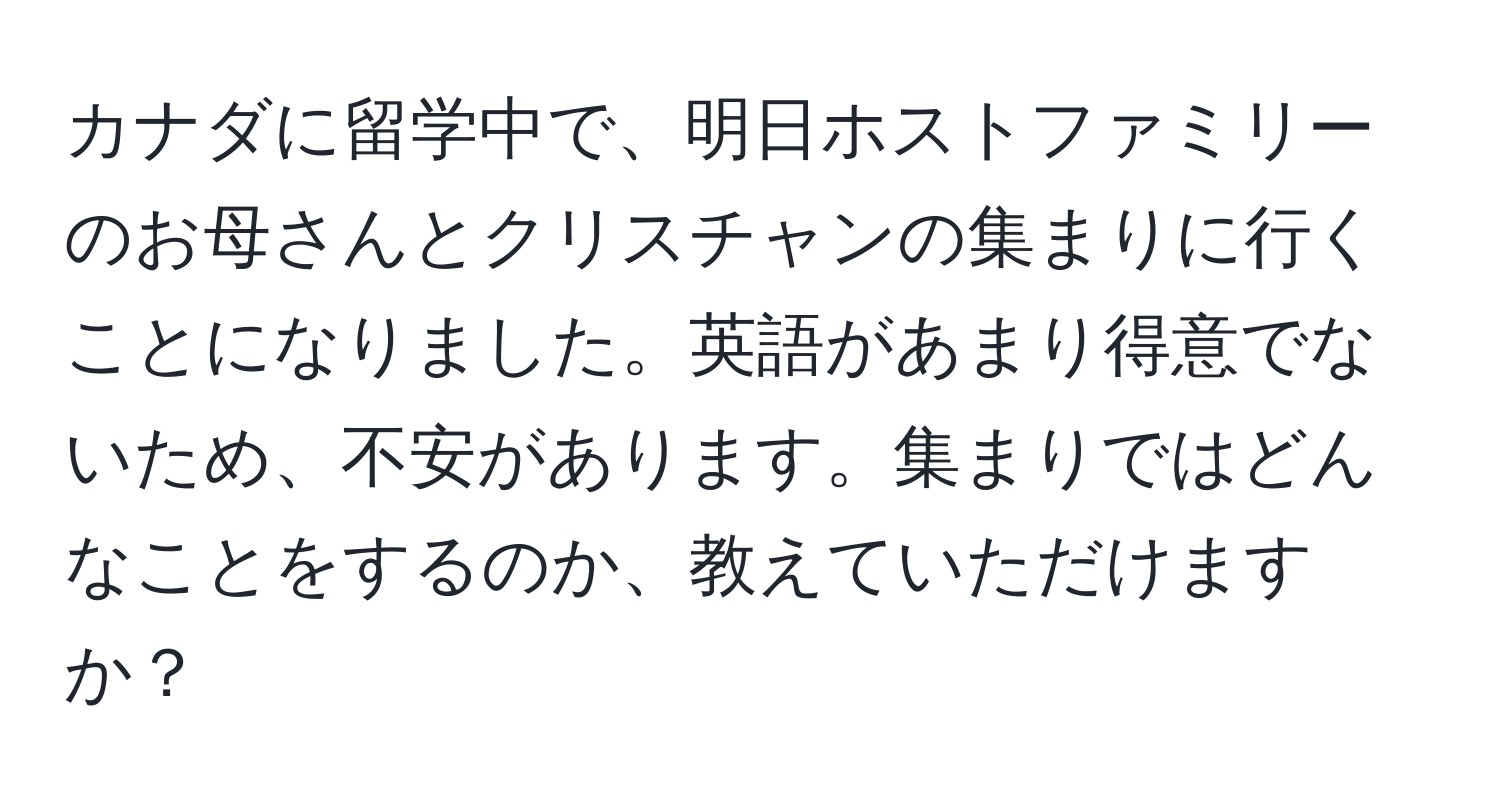 カナダに留学中で、明日ホストファミリーのお母さんとクリスチャンの集まりに行くことになりました。英語があまり得意でないため、不安があります。集まりではどんなことをするのか、教えていただけますか？